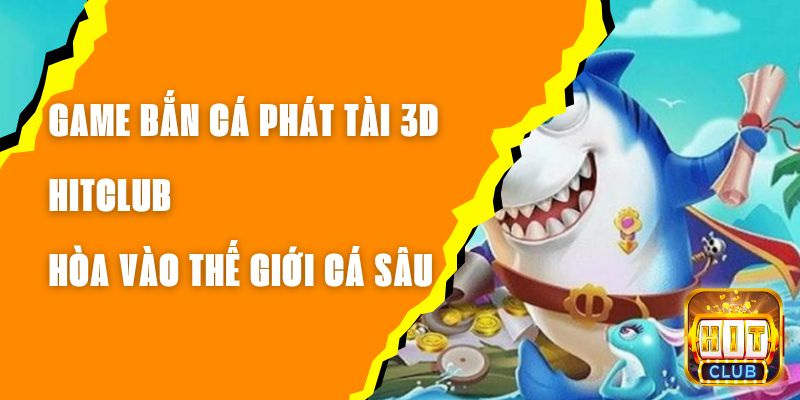 Game Bắn Cá Phát Tài 3D Hitclub – Hòa Vào Thế Giới Cá Sâu